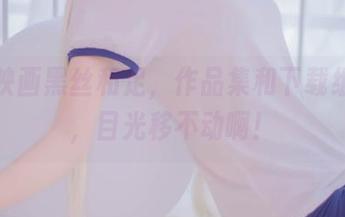 兔玩映画黑丝和足，作品集和下载组合拳，目光移不动啊！